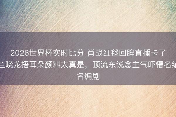 2026世界杯实时比分 肖战红毯回眸直播卡了!兰晓龙捂耳朵颜料太真是,顶流东说念主气吓懵名编剧
