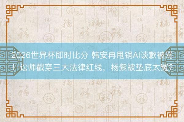 2026世界杯即时比分 韩安冉甩锅AI谈歉被骂!讼师戳穿三大法律红线,杨紫被垫底太冤?