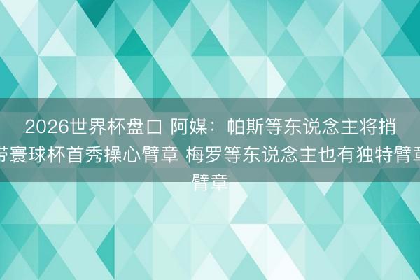 2026世界杯盘口 阿媒：帕斯等东说念主将捎带寰球杯首秀操心臂章 梅罗等东说念主也有独特臂章