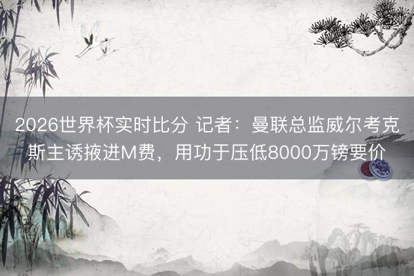 2026世界杯实时比分 记者：曼联总监威尔考克斯主诱掖进M费，用功于压低8000万镑要价