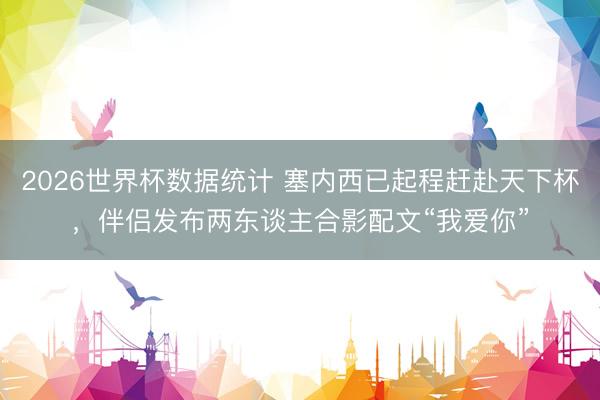 2026世界杯数据统计 塞内西已起程赶赴天下杯，伴侣发布两东谈主合影配文“我爱你”