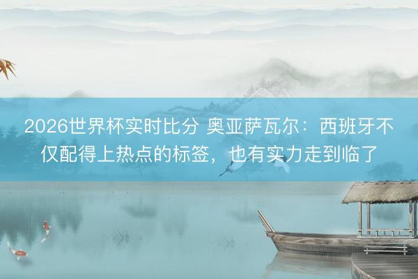 2026世界杯实时比分 奥亚萨瓦尔:西班牙不仅配得上热点的标签,也有实力走到临了