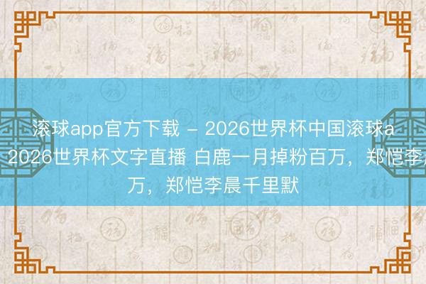 滚球app官方下载 - 2026世界杯中国滚球app官网，2026世界杯文字直播 白鹿一月掉粉百万，郑恺李晨千里默