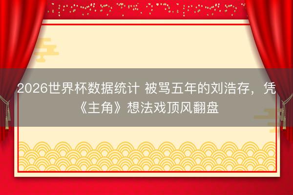 2026世界杯数据统计 被骂五年的刘浩存,凭《主角》想法戏顶风翻盘