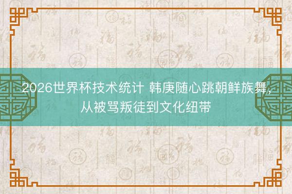 2026世界杯技术统计 韩庚随心跳朝鲜族舞，从被骂叛徒到文化纽带