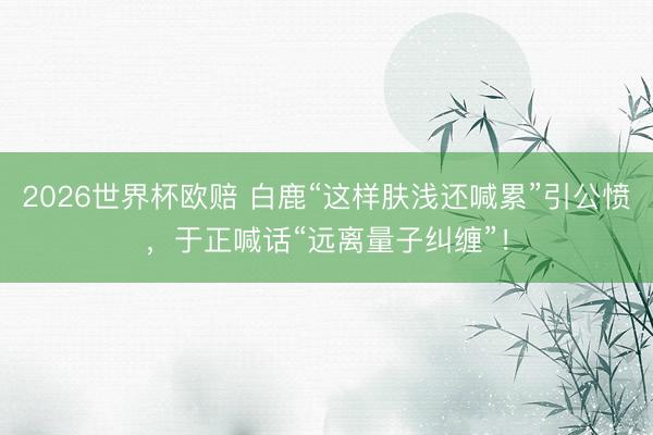2026世界杯欧赔 白鹿“这样肤浅还喊累”引公愤，于正喊话“远离量子纠缠”！