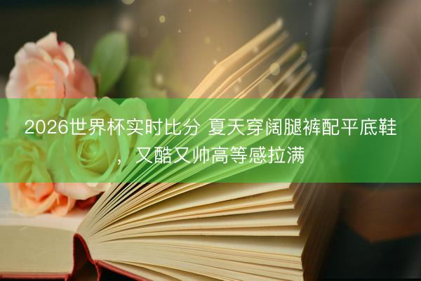 2026世界杯实时比分 夏天穿阔腿裤配平底鞋，又酷又帅高等感拉满