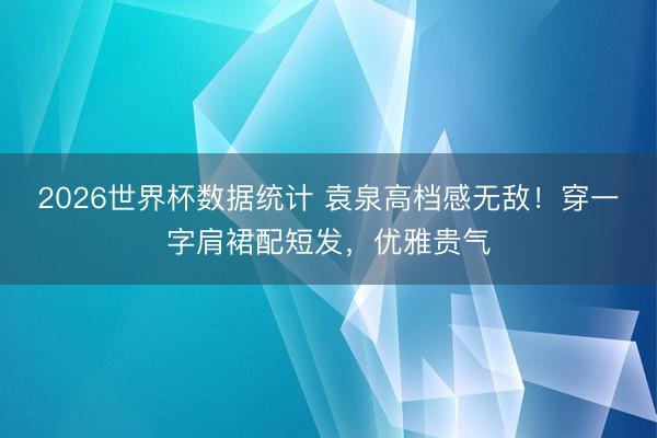 2026世界杯数据统计 袁泉高档感无敌！穿一字肩裙配短发，优雅贵气