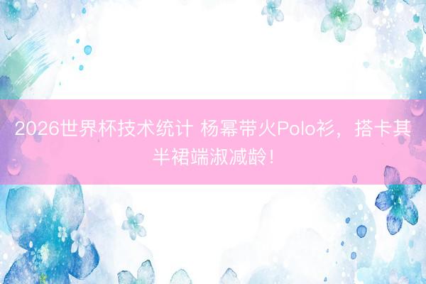 2026世界杯技术统计 杨幂带火Polo衫,搭卡其半裙端淑减龄!