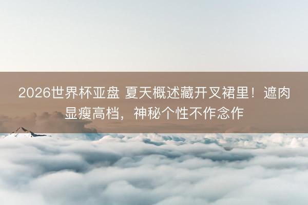 2026世界杯亚盘 夏天概述藏开叉裙里!遮肉显瘦高档,神秘个性不作念作