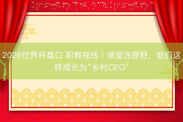2026世界杯盘口 职教视线|课堂连原野,他们这样成长为“乡村CEO”