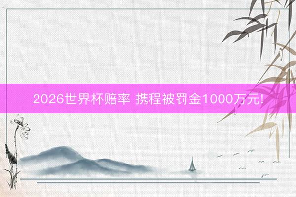 2026世界杯赔率 携程被罚金1000万元!