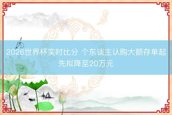 2026世界杯实时比分 个东谈主认购大额存单起先拟降至20万元