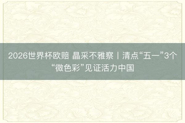 2026世界杯欧赔 晶采不雅察丨清点“五一”3个“微色彩”见证活力中国