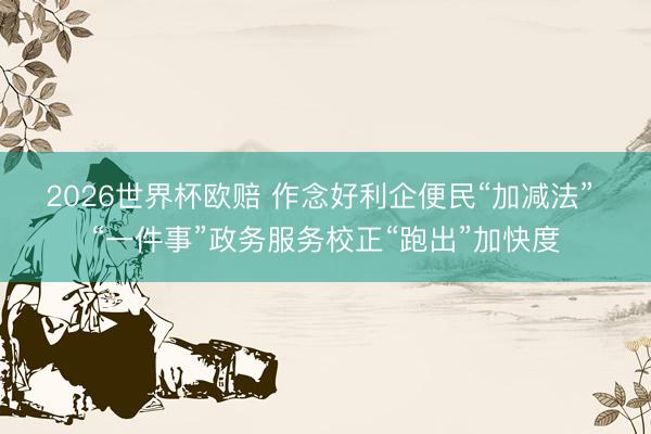 2026世界杯欧赔 作念好利企便民“加减法” “一件事”政务服务校正“跑出”加快度