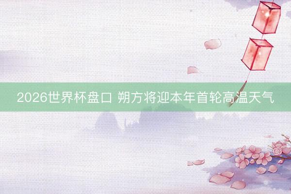 2026世界杯盘口 朔方将迎本年首轮高温天气