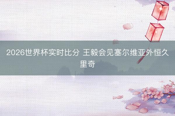 2026世界杯实时比分 王毅会见塞尔维亚外恒久里奇
