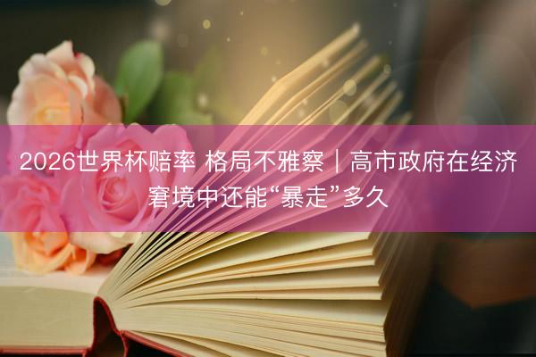 2026世界杯赔率 格局不雅察|高市政府在经济窘境中还能“暴走”多久