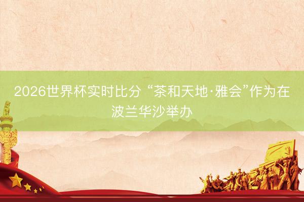 2026世界杯实时比分 “茶和天地·雅会”作为在波兰华沙举办