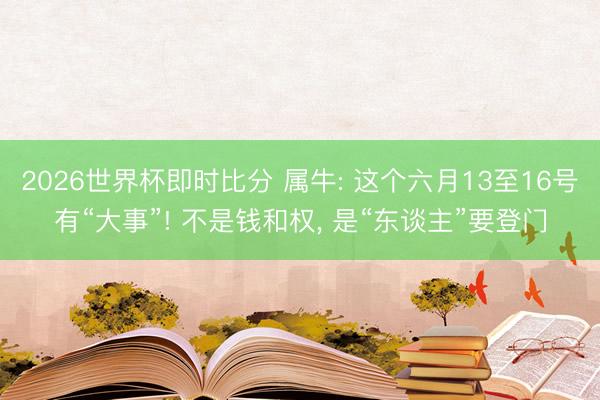 2026世界杯即时比分 属牛: 这个六月13至16号有“大事”! 不是钱和权, 是“东谈主”要登门