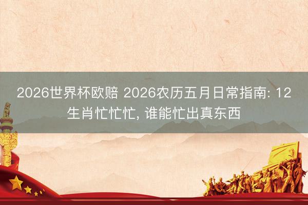2026世界杯欧赔 2026农历五月日常指南: 12生肖忙忙忙， 谁能忙出真东西
