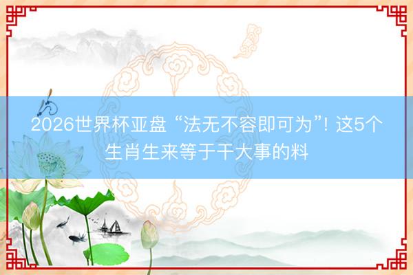 2026世界杯亚盘 “法无不容即可为”! 这5个生肖生来等于干大事的料