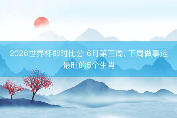 2026世界杯即时比分 6月第三周, 下周做事运最旺的5个生肖