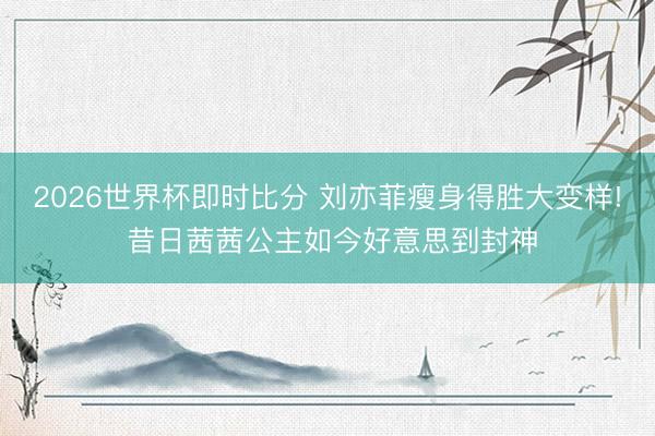2026世界杯即时比分 刘亦菲瘦身得胜大变样! 昔日茜茜公主如今好意思到封神