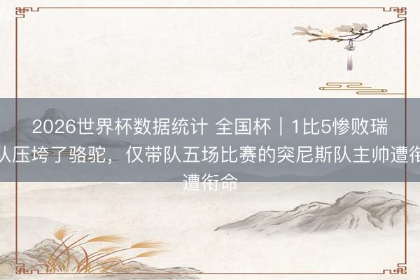 2026世界杯数据统计 全国杯｜1比5惨败瑞典队压垮了骆驼，仅带队五场比赛的突尼斯队主帅遭衔命