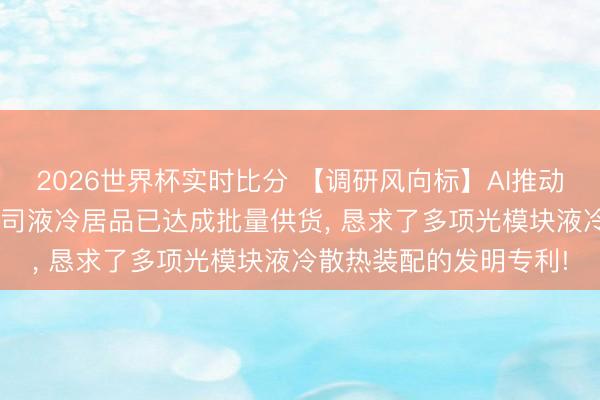 2026世界杯实时比分 【调研风向标】AI推动液冷成为刚需， 这家公司液冷居品已达成批量供货， 恳求了多项光模块液冷散热装配的发明专利!