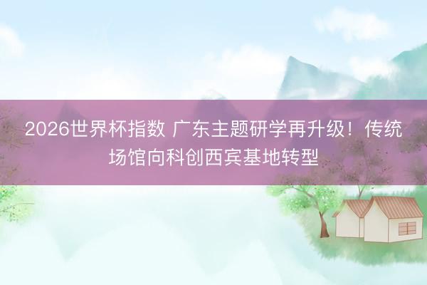 2026世界杯指数 广东主题研学再升级！传统场馆向科创西宾基地转型