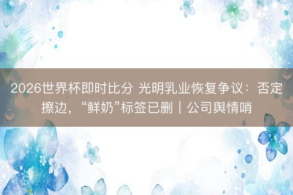2026世界杯即时比分 光明乳业恢复争议：否定擦边，“鲜奶”标签已删｜公司舆情哨