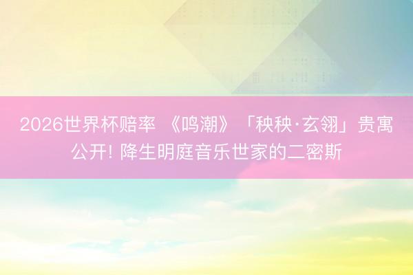 2026世界杯赔率 《鸣潮》「秧秧·玄翎」贵寓公开! 降生明庭音乐世家的二密斯