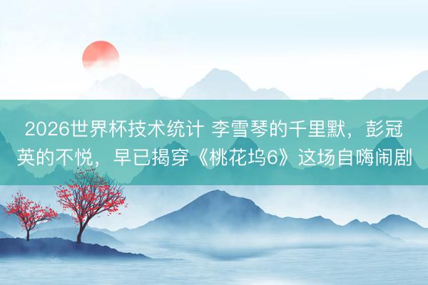 2026世界杯技术统计 李雪琴的千里默，彭冠英的不悦，早已揭穿《桃花坞6》这场自嗨闹剧