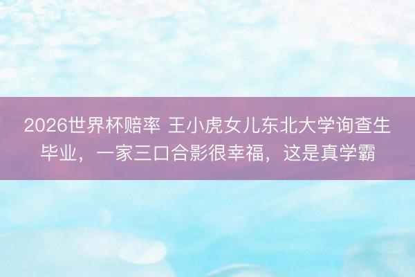 2026世界杯赔率 王小虎女儿东北大学询查生毕业，一家三口合影很幸福，这是真学霸