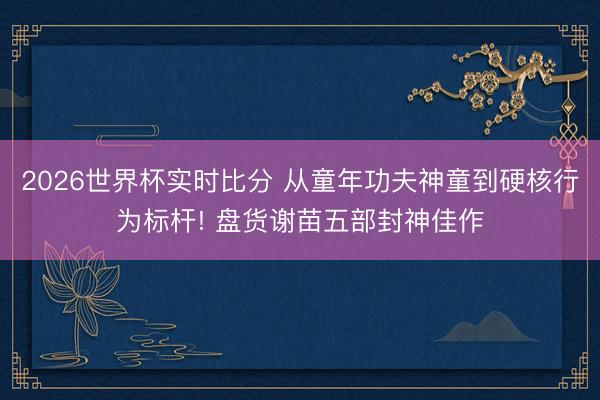 2026世界杯实时比分 从童年功夫神童到硬核行为标杆! 盘货谢苗五部封神佳作