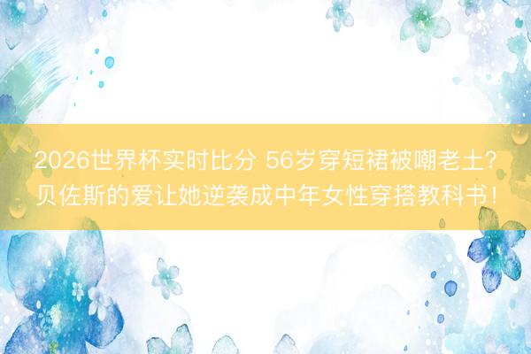 2026世界杯实时比分 56岁穿短裙被嘲老土？贝佐斯的爱让她逆袭成中年女性穿搭教科书！