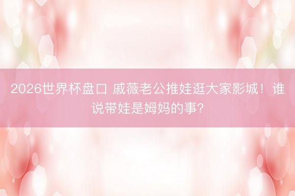 2026世界杯盘口 戚薇老公推娃逛大家影城!谁说带娃是姆妈的事?