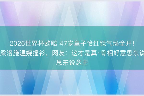 2026世界杯欧赔 47岁章子怡红毯气场全开!38岁梁洛施温婉撞衫,网友:这才是真·骨相好意思东说念主