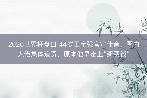 2026世界杯盘口 44岁王宝强官宣佳音,圈内大佬集体道贺,原本他早走上“新赛谈”
