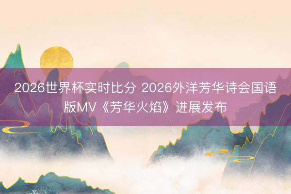 2026世界杯实时比分 2026外洋芳华诗会国语版MV《芳华火焰》进展发布