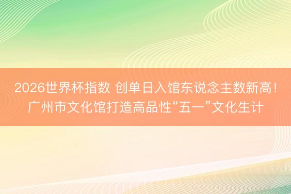 2026世界杯指数 创单日入馆东说念主数新高！广州市文化馆打造高品性“五一”文化生计