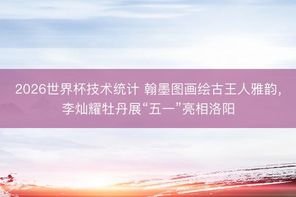 2026世界杯技术统计 翰墨图画绘古王人雅韵，李灿耀牡丹展“五一”亮相洛阳