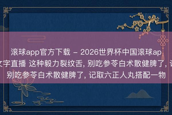 滚球app官方下载 - 2026世界杯中国滚球app官网，2026世界杯文字直播 这种毅力裂纹舌， 别吃参苓白术散健脾了， 记取六正人丸搭配一物