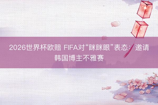 2026世界杯欧赔 FIFA对“眯眯眼”表态：邀请韩国博主不雅赛