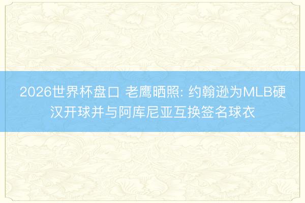 2026世界杯盘口 老鹰晒照: 约翰逊为MLB硬汉开球并与阿库尼亚互换签名球衣