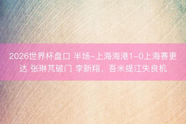2026世界杯盘口 半场-上海海港1-0上海赛更达 张琳芃破门 李新翔、吾米提江失良机