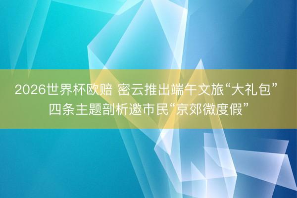 2026世界杯欧赔 密云推出端午文旅“大礼包” 四条主题剖析邀市民“京郊微度假”