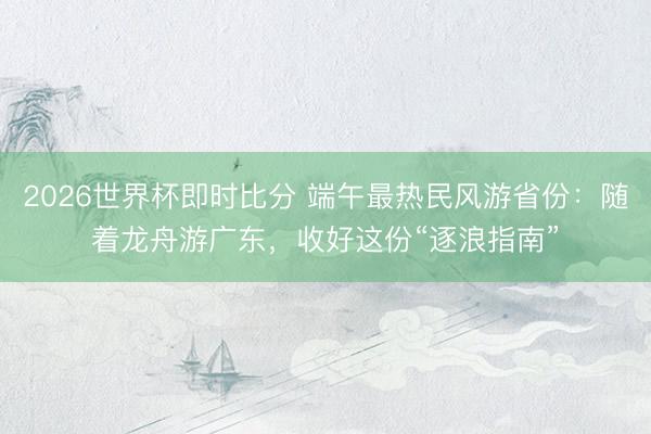 2026世界杯即时比分 端午最热民风游省份:随着龙舟游广东,收好这份“逐浪指南”