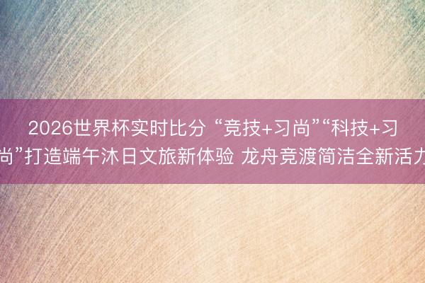 2026世界杯实时比分 “竞技+习尚”“科技+习尚”打造端午沐日文旅新体验 龙舟竞渡简洁全新活力